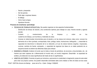 -   Saludo y despedida
            -   Dar las gracias.
            -   Pedir algo o expresar deseos.
            -   El diálogo
            -   Cómo hacer amigos.
            -   Agradecer favores
   Procesos de enseñanza- aprendizaje:
     •   TÉCNICAS DE TRABAJO INTELECTUAL: Se pueden organizar en dos aspectos fundamentales:
            -   Distribución de tiempo de estudio y las condiciones óptimas para trabajar en casa. Horario escolar y agenda
                escolar.
            -   Cuidado         y        mantenimiento          de        la        limpieza        y        orden        en         los
                cuadernos de trabajo y con los libros y materiales de clase.
            -   Iniciarse en determinadas herramientas para el estudio y en las claves de la lectura, tales como: conocer los
                elementos de un libro (portada, contraportada, título, prólogo, textos, ilustraciones, bibliografía,...), desarrollar la
                capacidad de discriminar lo relevante de lo no relevante y el uso de claves lectoras (negritas, mayúsculas,
                cursivas, cambios de fuente, subrayado,...), capacidad de organizar las ideas en un relato partiendo de un
                esquema donde se arbitren las diferentes ideas para enlazar.
     •   ENSEÑAR A PENSAR: Analizar el mundo que le rodea a través de periódicos, de anuncios y documentales, etc., de
         manera que sean capaces de ir diferenciando el mundo real y el mundo imaginario. Desarrollar la capacidad de
         análisis y de detección de cosas significativas del medio de las no significativas.
     •   HÁBITOS LECTORES: Fomentar el gusto por la lectura y aprovechar la creatividad e imaginación propia de esta edad
         para crear sus propios cuentos. Se pueden desarrollar actividades tales como realizar un libro de clase con las cosas
POAT CEIP Elio Antonio de Nebrija      Jerez de la Fra – Cádiz Código 11006425                                                             22
 
