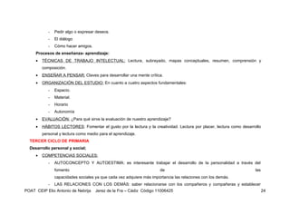 -   Pedir algo o expresar deseos.
            -   El diálogo
            -   Cómo hacer amigos.
     Procesos de enseñanza- aprendizaje:
     •   TÉCNICAS DE TRABAJO INTELECTUAL: Lectura, subrayado, mapas conceptuales, resumen, comprensión y
         composición.
     •   ENSEÑAR A PENSAR: Claves para desarrollar una mente crítica.
     •   ORGANIZACIÓN DEL ESTUDIO: En cuanto a cuatro aspectos fundamentales:
            -   Espacio.
            -   Material.
            -   Horario
            -   Autonomía
     •   EVALUACIÓN: ¿Para qué sirve la evaluación de nuestro aprendizaje?
     •   HÁBITOS LECTORES: Fomentar el gusto por la lectura y la creatividad. Lectura por placer, lectura como desarrollo
         personal y lectura como medio para el aprendizaje.
  TERCER CICLO DE PRIMARIA
  Desarrollo personal y social;
     •   COMPETENCIAS SOCIALES:
            -   AUTOCONCEPTO Y AUTOESTIMA: es interesante trabajar el desarrollo de la personalidad a través del
                fomento                                                de                                             las
                capacidades sociales ya que cada vez adquiere más importancia las relaciones con los demás.
            -   LAS RELACIONES CON LOS DEMÁS: saber relacionarse con los compañeros y compañeras y establecer
POAT CEIP Elio Antonio de Nebrija    Jerez de la Fra – Cádiz Código 11006425                                                24
 