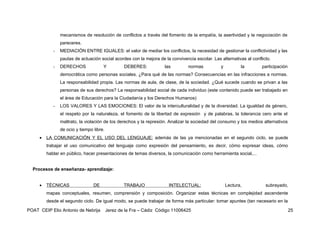 mecanismos de resolución de conflictos a través del fomento de la empatía, la asertividad y la negociación de
                pareceres.
            -   MEDIACIÓN ENTRE IGUALES: el valor de mediar los conflictos, la necesidad de gestionar la conflictividad y las
                pautas de actuación social acordes con la mejora de la convivencia escolar. Las alternativas al conflicto.
            -   DERECHOS              Y           DEBERES:           las        normas          y          la        participación
                democrática como personas sociales. ¿Para qué de las normas? Consecuencias en las infracciones a normas.
                La responsabilidad propia. Las normas de aula, de clase, de la sociedad. ¿Qué sucede cuando se privan a las
                personas de sus derechos? La responsabilidad social de cada individuo (este contenido puede ser trabajado en
                el área de Educación para la Ciudadanía y los Derechos Humanos)
            -   LOS VALORES Y LAS EMOCIONES: El valor de la interculturalidad y de la diversidad. La igualdad de género,
                el respeto por la naturaleza, el fomento de la libertad de expresión y de palabras, la tolerancia cero ante el
                maltrato, la violación de los derechos y la represión. Analizar la sociedad del consumo y los medios alternativos
                de ocio y tiempo libre.
     •   LA COMUNICACIÓN Y EL USO DEL LENGUAJE: además de las ya mencionadas en el segundo ciclo, se puede
         trabajar el uso comunicativo del lenguaje como expresión del pensamiento, es decir, cómo expresar ideas, cómo
         hablar en público, hacer presentaciones de temas diversos, la comunicación como herramienta social,...


  Procesos de enseñanza- aprendizaje:


     •   TÉCNICAS                DE               TRABAJO              INTELECTUAL:                 Lectura,           subrayado,
         mapas conceptuales, resumen, comprensión y composición. Organizar estas técnicas en complejidad ascendente
         desde el segundo ciclo. De igual modo, se puede trabajar de forma más particular: tomar apuntes (tan necesario en la

POAT CEIP Elio Antonio de Nebrija         Jerez de la Fra – Cádiz Código 11006425                                                    25
 