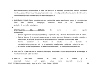 etapa de secundaria), la organización de ideas y la estructura en diferentes tipos de textos (literario, periodístico,
         narrativo,...), aprender a entregar trabajos y hacer exámenes, y a investigar en las diferentes fuentes de información a
         nuestra disposición (red, manuales, libros de textos, periódicos,...)
     •
     •   ENSEÑAR A PENSAR: Claves para desarrollar una mente crítica: analizar las diferentes fuentes de información tales
         como       radio,       televisión,         videojuegos,         ordenador.      Hacer     un        uso        responsable          y
         productivo de los medios tecnológicos.
     •
     •   ORGANIZACIÓN                DEL              ESTUDIO:              En           cuanto         a           cuatro              aspectos
         fundamentales:
            -   Espacio: organizar su propio espacio de trabajo y espacio de juego o diversión. Acondicionar el sitio de estudio.
            -   Material: disponer de lo necesario para organizar su estudio tales como diccionario, ordenador, materiales en
                papel y útiles de escritura. Acondicionar el uso de determinados materiales en función de la tarea.
            -   Horario:        establecer            un        horario        de        estudio    y         de         diversión           de
                manera que exista tiempo para todo y no un desequilibrio entre las tareas a desarrollar y el tiempo de ocio.
            -   Autonomía: ser más independientes en la ejecución de las tareas y en la responsabilidad del estudio.


     •   EVALUACIÓN: ¿Para qué sirve la evaluación de nuestro aprendizaje? ¿Cómo beneficiarnos de la evaluación de
         nuestro aprendizaje?, ¿Qué se evalúa?


     •   HÁBITOS             LECTORES:               Fomentar         el         gusto        por        la         lectura         y         la
         creatividad.         Lectura          por         placer,          lectura        como      desarrollo               personal        y
POAT CEIP Elio Antonio de Nebrija       Jerez de la Fra – Cádiz Código 11006425                                                                   26
 