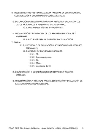 9 PROCEDIMIENTOS Y ESTRATEGIAS PARA FACILITAR LA COMUNICACIÓN,
      COLABORACIÓN Y COORDINACIÓN CON LAS FAMILIAS.


   10. DESCRIPCIÓN DE PROCEDIMIENTOS PARA RECOGER Y ORGANIZAR LOS
       DATOS ACADÉMICOS Y PERSONALES DEL ALUMNADO.
               10.1. Documentos oficiales a cumplimentar.


   11. ORGANIZACIÓN Y UTILIZACIÓN DE LOS RECURSOS PERSONALES Y
       MATERIALES.
               11.1. RECURSOS PARA LA ORIENTACIÓN Y LA ACCIÓN
   TUTORIAL.
            11.2. PROTOCOLO DE DERIVACIÓN Y ATENCIÓN DE LOS RECURSOS
                  PERSONALES.
               11.3. GESTIÓN DE RECURSOS PERSONALES.
                     11.3.1. PT.
                     11.3.2. Apoyo curricular.
                     11.3.3. AL.
                     11.3.4. ATAL.
                     11.3.5. Monitor/a de EE.


   12. COLABORACIÓN Y COORDINACIÓN CON SERVICIOS Y AGENTES
       EXTERNOS.


   13. PROCEDIMIENTOS Y TÉCNICAS PARA EL SEGUIMIENTO Y EVALUACIÓN DE
       LAS ACTIVIDADES DESARROLLADAS.




POAT CEIP Elio Antonio de Nebrija    Jerez de la Fra – Cádiz Código 11006425   3
 