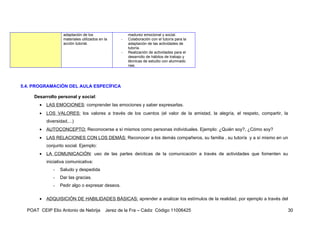 adaptación de los                   madurez emocional y social.
                    materiales utilizados en la     -   Colaboración con el tutor/a para la
                    acción tutorial.                    adaptación de las actividades de
                                                        tutoría.
                                                    -   Realización de actividades para el
                                                        desarrollo de hábitos de trabajo y
                                                        técnicas de estudio con alumnado
                                                        nee.




5.4. PROGRAMACIÓN DEL AULA ESPECÍFICA

     Desarrollo personal y social:
       •   LAS EMOCIONES: comprender las emociones y saber expresarlas.
       •   LOS VALORES: los valores a través de los cuentos (el valor de la amistad, la alegría, el respeto, compartir, la
           diversidad,...)
       •   AUTOCONCEPTO: Reconocerse a sí mismos como personas individuales. Ejemplo: ¿Quién soy?, ¿Cómo soy?
       •   LAS RELACIONES CON LOS DEMÁS: Reconocer a los demás compañeros, su familia , su tutor/a y a sí mismo en un
           conjunto social. Ejemplo:
       •   LA COMUNICACIÓN: uso de las partes deícticas de la comunicación a través de actividades que fomenten su
           iniciativa comunicativa:
              -   Saludo y despedida
              -   Dar las gracias.
              -   Pedir algo o expresar deseos.

       •   ADQUISICIÓN DE HABILIDADES BÁSICAS: aprender a analizar los estímulos de la realidad, por ejemplo a través del

  POAT CEIP Elio Antonio de Nebrija          Jerez de la Fra – Cádiz Código 11006425                                        30
 