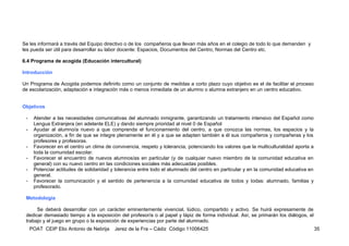 Se les informará a través del Equipo directivo o de los compañeros que llevan más años en el colegio de todo lo que demanden y
les pueda ser útil para desarrollar su labor docente: Espacios, Documentos del Centro, Normas del Centro etc.

6.4 Programa de acogida (Educación intercultural)

Introducción

Un Programa de Acogida podemos definirlo como un conjunto de medidas a corto plazo cuyo objetivo es el de facilitar el proceso
de escolarización, adaptación e integración más o menos inmediata de un alumno o alumna extranjero en un centro educativo.


Objetivos

 -    Atender a las necesidades comunicativas del alumnado inmigrante, garantizando un tratamiento intensivo del Español como
      Lengua Extranjera (en adelante ELE) y dando siempre prioridad al nivel 0 de Español
 -    Ayudar al alumno/a nuevo a que comprenda el funcionamiento del centro, a que conozca las normas, los espacios y la
      organización, a fin de que se integre plenamente en él y a que se adapten también a él sus compañeros y compañeras y los
      profesores y profesoras.
 -    Favorecer en el centro un clima de convivencia, respeto y tolerancia, potenciando los valores que la multiculturalidad aporta a
      toda la comunidad escolar.
 -    Favorecer el encuentro de nuevos alumnos/as en particular (y de cualquier nuevo miembro de la comunidad educativa en
      general) con su nuevo centro en las condiciones sociales más adecuadas posibles.
 -    Potenciar actitudes de solidaridad y tolerancia entre todo el alumnado del centro en particular y en la comunidad educativa en
      general.
 -    Favorecer la comunicación y el sentido de pertenencia a la comunidad educativa de todos y todas: alumnado, familias y
      profesorado.

 Metodología

      Se deberá desarrollar con un carácter eminentemente vivencial, lúdico, compartido y activo. Se huirá expresamente de
 dedicar demasiado tiempo a la exposición del profesor/a o al papel y lápiz de forma individual. Así, se primarán los diálogos, el
 trabajo y el juego en grupo o la exposición de experiencias por parte del alumnado.
     POAT CEIP Elio Antonio de Nebrija    Jerez de la Fra – Cádiz Código 11006425                                                       35
 