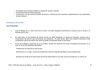 o Actividades encaminadas a facilitar su integración escolar y afectiva
           o Actuaciones fuera del centro educativo
           o Coordinación con los servicios sociales del entorno y ONGS que den respuesta complementaria a las necesidades
             de este colectivo.



Actividades a desarrollar

Con el alumnado


      a.     Ante la llegada de un nuevo alumno/a al centro, se habrá designado previamente la persona que lo recibe y el
             mensaje que le dará.


      b.     En cada clase, en las sesiones de tutoría previas, se habrá designado un equipo de recepción, siempre que la
             incorporación del alumno sea comunicada con antelación . En este equipo debe tener especial importancia el/la
             compañero/a tutor/a que estará más cerca de él/ella y le resolverá dudas en sus tareas.

      c.     El día de la llegada y siguientes (si no es posible, durante la/s sesión/es de tutoría inmediata/s) se preverán en el
             aula, al menos, las siguientes actividades:

              Presentación de todos/as los alumnos/as

              Observación en un mapa el país de procedencia e itinerario seguido para llegar a este pueblo/ciudad.


              Narración por parte de los alumnos/as de hechos relacionados con el viaje, país de procedencia, su cultura, etc.




  POAT CEIP Elio Antonio de Nebrija     Jerez de la Fra – Cádiz Código 11006425                                                      37
 