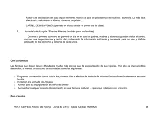 Añadir a la decoración del aula algún elemento relativo al país de procedencia del nuevo/a alumno/a. Lo más fácil:
                abecedario, saludos en el idioma, números, un póster,...

                CARTEL DE BIENVENIDA (previsto en el aula desde el primer día de clase)

      f.     Jornada/s de Acogida / Puertas Abiertas (también para las familias)

               Durante la primera quincena se preverá un día en el que los padres, madres y alumnado puedan visitar el centro,
            conocer sus dependencias y recibir del profesorado la información suficiente y necesaria para un uso y disfrute
            adecuado de los derechos y deberes de cada uno/a.




Con las familias

Las familias que llegan tienen dificultades mucho más graves que la escolarización de sus hijos/as. Por ello es imprescindible
desarrollar, al menos, un conjunto de actividades como las siguientes:


   o Programar una reunión con el tutor/a los primeros días a efectos de trasladar la información/coordinación elemental escuela-
     familia.
   o Invitación a la Jornada de Acogida
   o Animar para su incorporación al AMPA del centro
   o Aprovechar cualquier ocasión (Colaboración en una Semana cultural, ...) para que colaboren con el centro.


Con el centro



   POAT CEIP Elio Antonio de Nebrija      Jerez de la Fra – Cádiz Código 11006425                                                    38
 