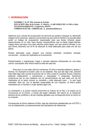 1. INTRODUCCIÓN

      NOMBRE: C.E.I.P. Elio Antonio de Nebrija
      SITUACIÓN: Bda. de la Granja , C/ Huelva - 11.405 JEREZ DE LA FRA.-Cádiz
      TELÉFONO:856811979– Corporativo 492979
      CORREO ELECTR.: 11006425.edu @ juntadeandalucia.es


Sabemos que a través de la educación los alumnos-as pueden conseguir su desarrollo
integral como personas, estamos convencidos de que entre la familia y la escuela debe
existir un trabajo de cooperación responsable para que los/as niños/as sepan
desenvolverse en la vida; hace tiempo comprendimos que la triada hogar-infancia-
colegio tiene que tener muy claro adonde quiere llegar, por qué camino transitar y con
qué ánimo recorrerlo con el fin de alcanzar la meta adecuada para cada uno de sus
pasos.

Parece adecuado, pues, requerir una marcha orientada, constante, sensata,
convencida... a todos los implicados en la educación.


Padres/madres y maestros/as, hogar y escuela estamos enfrascados en una tarea
común: acompañar al/la niño/a hasta la meta de cada día.


      Pero aquí no nos valen sólo los consensos. El niño-a necesita palabras y gestos y
hechos. Es necesaria la ilusión: pero no es bastante. Hay que dar algo más, siempre
hace falta algo más cuando el porvenir de un niño-a está en nuestras manos. Estamos
pidiendo colaboración y compromiso y respuestas. Y preguntas. Queremos
conducirnos por la ruta cotidiana con el convencimiento de que cada uno de los
implicados en la tarea conoce su cometido y está dispuesto para ... lo que haya
menester: Sólo así, con el ejemplo responsable de sus mayores, al niño-a podrá
interesarle ser un hombre o mujer adultos algún día.


La orientación y la acción tutorial promoverá la Cultura de la Paz y la mejora de la
convivencia en el Centro, a través del papel mediador del tutor/a en la resolución
pacífica de los conflictos y de las medidas globales que corresponda tomar al centro en
su conjunto.


Corresponde al Centro elaborar el Plan, bajo las directrices establecidas por el ETCP y
con la colaboración y el asesoramiento del orientador/a de referencial.




POAT CEIP Elio Antonio de Nebrija     Jerez de la Fra – Cádiz Código 11006425        4
 
