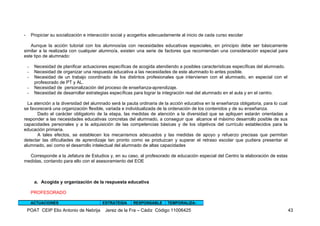 -       Propiciar su socialización e interacción social y acogerlos adecuadamente al inicio de cada curso escolar

   Aunque la acción tutorial con los alumnos/as con necesidades educativas especiales, en principio debe ser básicamente
similar a la realizada con cualquier alumno/a, existen una serie de factores que recomiendan una consideración especial para
este tipo de alumnado:

    -    Necesidad de planificar actuaciones específicas de acogida atendiendo a posibles características específicas del alumnado.
    -    Necesidad de organizar una respuesta educativa a las necesidades de este alumnado lo antes posible.
    -    Necesidad de un trabajo coordinado de los distintos profesionales que intervienen con el alumnado, en especial con el
         profesorado de PT y AL.
    -    Necesidad de personalización del proceso de enseñanza-aprendizaje.
    -    Necesidad de desarrollar estrategias específicas para lograr la integración real del alumnado en el aula y en el centro.

  La atención a la diversidad del alumnado será la pauta ordinaria de la acción educativa en la enseñanza obligatoria, para lo cual
se favorecerá una organización flexible, variada e individualizada de la ordenación de los contenidos y de su enseñanza.
       Dado el carácter obligatorio de la etapa, las medidas de atención a la diversidad que se apliquen estarán orientadas a
responder a las necesidades educativas concretas del alumnado, a conseguir que alcance el máximo desarrollo posible de sus
capacidades personales y a la adquisición de las competencias básicas y de los objetivos del currículo establecidos para la
educación primaria.
       A tales efectos, se establecen los mecanismos adecuados y las medidas de apoyo y refuerzo precisas que permitan
detectar las dificultades de aprendizaje tan pronto como se produzcan y superar el retraso escolar que pudiera presentar el
alumnado, así como el desarrollo intelectual del alumnado de altas capacidades

  Corresponde a la Jefatura de Estudios y, en su caso, al profesorado de educación especial del Centro la elaboración de estas
medidas, contando para ello con el asesoramiento del EOE



         a. Acogida y organización de la respuesta educativa

        PROFESORADO

        ACTUACIONES                        ESTRATEGIA     RESPONSABLE      TEMPORALIZA-

    POAT CEIP Elio Antonio de Nebrija       Jerez de la Fra – Cádiz Código 11006425                                                   43
 