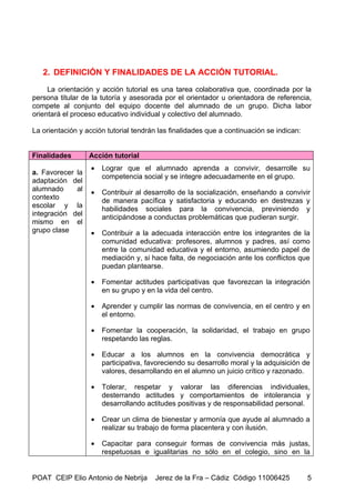 2. DEFINICIÓN Y FINALIDADES DE LA ACCIÓN TUTORIAL.

     La orientación y acción tutorial es una tarea colaborativa que, coordinada por la
persona titular de la tutoría y asesorada por el orientador u orientadora de referencia,
compete al conjunto del equipo docente del alumnado de un grupo. Dicha labor
orientará el proceso educativo individual y colectivo del alumnado.

La orientación y acción tutorial tendrán las finalidades que a continuación se indican:


Finalidades       Acción tutorial
                   •   Lograr que el alumnado aprenda a convivir, desarrolle su
a. Favorecer la
                       competencia social y se integre adecuadamente en el grupo.
adaptación del
alumnado     al    •   Contribuir al desarrollo de la socialización, enseñando a convivir
contexto               de manera pacífica y satisfactoria y educando en destrezas y
escolar y la           habilidades sociales para la convivencia, previniendo y
integración del        anticipándose a conductas problemáticas que pudieran surgir.
mismo en el
grupo clase        •   Contribuir a la adecuada interacción entre los integrantes de la
                       comunidad educativa: profesores, alumnos y padres, así como
                       entre la comunidad educativa y el entorno, asumiendo papel de
                       mediación y, si hace falta, de negociación ante los conflictos que
                       puedan plantearse.

                   •   Fomentar actitudes participativas que favorezcan la integración
                       en su grupo y en la vida del centro.

                   •   Aprender y cumplir las normas de convivencia, en el centro y en
                       el entorno.

                   •   Fomentar la cooperación, la solidaridad, el trabajo en grupo
                       respetando las reglas.

                   •   Educar a los alumnos en la convivencia democrática y
                       participativa, favoreciendo su desarrollo moral y la adquisición de
                       valores, desarrollando en el alumno un juicio crítico y razonado.

                   •   Tolerar, respetar y valorar las diferencias individuales,
                       desterrando actitudes y comportamientos de intolerancia y
                       desarrollando actitudes positivas y de responsabilidad personal.

                   •   Crear un clima de bienestar y armonía que ayude al alumnado a
                       realizar su trabajo de forma placentera y con ilusión.

                   •   Capacitar para conseguir formas de convivencia más justas,
                       respetuosas e igualitarias no sólo en el colegio, sino en la


POAT CEIP Elio Antonio de Nebrija       Jerez de la Fra – Cádiz Código 11006425           5
 