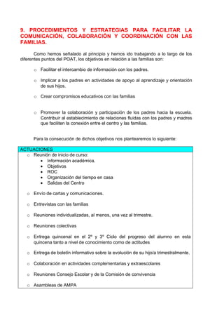 9. PROCEDIMIENTOS Y ESTRATEGIAS PARA FACILITAR LA
COMUNICACIÓN, COLABORACIÓN Y COORDINACIÓN CON LAS
FAMILIAS.

       Como hemos señalado al principio y hemos ido trabajando a lo largo de los
diferentes puntos del POAT, los objetivos en relación a las familias son:

      o Facilitar el intercambio de información con los padres.

      o Implicar a los padres en actividades de apoyo al aprendizaje y orientación
        de sus hijos.

      o Crear compromisos educativos con las familias


      o Promover la colaboración y participación de los padres hacia la escuela.
        Contribuir al establecimiento de relaciones fluidas con los padres y madres
        que faciliten la conexión entre el centro y las familias.


      Para la consecución de dichos objetivos nos plantearemos lo siguiente:

ACTUACIONES
  o Reunión de inicio de curso:
       • Información académica.
       • Objetivos
       • ROC
       • Organización del tiempo en casa
       • Salidas del Centro

   o Envío de cartas y comunicaciones.

   o Entrevistas con las familias

   o Reuniones individualizadas, al menos, una vez al trimestre.

   o Reuniones colectivas

   o Entrega quincenal en el 2º y 3º Ciclo del progreso del alumno en esta
     quincena tanto a nivel de conocimiento como de actitudes

   o Entrega de boletín informativo sobre la evolución de su hijo/a trimestralmente.

   o Colaboración en actividades complementarias y extraescolares

   o Reuniones Consejo Escolar y de la Comisión de convivencia

   o Asambleas de AMPA
 