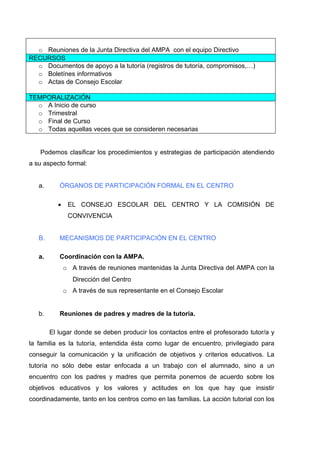 o Reuniones de la Junta Directiva del AMPA con el equipo Directivo
RECURSOS
  o Documentos de apoyo a la tutoría (registros de tutoría, compromisos,…)
  o Boletínes informativos
  o Actas de Consejo Escolar

TEMPORALIZACIÓN
  o A Inicio de curso
  o Trimestral
  o Final de Curso
  o Todas aquellas veces que se consideren necesarias


   Podemos clasificar los procedimientos y estrategias de participación atendiendo
a su aspecto formal:


   a.      ÓRGANOS DE PARTICIPACIÓN FORMAL EN EL CENTRO

          •    EL CONSEJO ESCOLAR DEL CENTRO Y LA COMISIÓN DE
               CONVIVENCIA


   B.      MECANISMOS DE PARTICIPACIÓN EN EL CENTRO

   a.      Coordinación con la AMPA.
              o A través de reuniones mantenidas la Junta Directiva del AMPA con la
                 Dirección del Centro
              o A través de sus representante en el Consejo Escolar


   b.      Reuniones de padres y madres de la tutoría.

        El lugar donde se deben producir los contactos entre el profesorado tutor/a y
la familia es la tutoría, entendida ésta como lugar de encuentro, privilegiado para
conseguir la comunicación y la unificación de objetivos y criterios educativos. La
tutoría no sólo debe estar enfocada a un trabajo con el alumnado, sino a un
encuentro con los padres y madres que permita ponernos de acuerdo sobre los
objetivos educativos y los valores y actitudes en los que hay que insistir
coordinadamente, tanto en los centros como en las familias. La acción tutorial con los
 