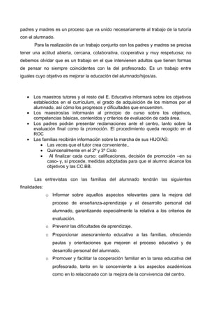 padres y madres es un proceso que va unido necesariamente al trabajo de la tutoría
con el alumnado.
       Para la realización de un trabajo conjunto con los padres y madres se precisa
tener una actitud abierta, cercana, colaborativa, cooperativa y muy respetuosa; no
debemos olvidar que es un trabajo en el que intervienen adultos que tienen formas
de pensar no siempre coincidentes con la del profesorado. Es un trabajo entre
iguales cuyo objetivo es mejorar la educación del alumnado/hijos/as.



   •   Los maestros tutores y el resto del E. Educativo informará sobre los objetivos
       establecidos en el currículum, el grado de adquisición de los mismos por el
       alumnado, así cómo los progresos y dificultades que encuentren.
   •   Los maestros/as informarán al principio de curso sobre los objetivos,
       competencias básicas, contenidos y criterios de evaluación de cada área.
   •   Los padres podrán presentar reclamaciones ante el centro, tanto sobre la
       evaluación final como la promoción. El procedimiento queda recogido en el
       ROC
   •   Las familias recibirán información sobre la marcha de sus HIJO/AS:
          • Las veces que el tutor crea conveniente,.
          • Quincenalmente en el 2º y 3º Ciclo
          • Al finalizar cada curso: calificaciones, decisión de promoción –en su
              caso- y, si procede, medidas adoptadas para que el alumno alcance los
              objetivos y las CC.BB.

       Las entrevistas con las familias del alumnado tendrán las siguientes
finalidades:
               o Informar sobre aquellos aspectos relevantes para la mejora del
                  proceso de enseñanza-aprendizaje y el desarrollo personal del
                  alumnado, garantizando especialmente la relativa a los criterios de
                  evaluación.
               o Prevenir las dificultades de aprendizaje.
               o Proporcionar asesoramiento educativo a las familias, ofreciendo
                  pautas y orientaciones que mejoren el proceso educativo y de
                  desarrollo personal del alumnado.
               o Promover y facilitar la cooperación familiar en la tarea educativa del
                  profesorado, tanto en lo concerniente a los aspectos académicos
                  como en lo relacionado con la mejora de la convivencia del centro.
 