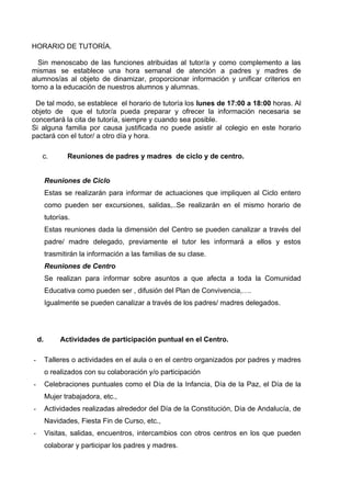 HORARIO DE TUTORÍA.

  Sin menoscabo de las funciones atribuidas al tutor/a y como complemento a las
mismas se establece una hora semanal de atención a padres y madres de
alumnos/as al objeto de dinamizar, proporcionar información y unificar criterios en
torno a la educación de nuestros alumnos y alumnas.

 De tal modo, se establece el horario de tutoría los lunes de 17:00 a 18:00 horas. Al
objeto de que el tutor/a pueda preparar y ofrecer la información necesaria se
concertará la cita de tutoría, siempre y cuando sea posible.
Si alguna familia por causa justificada no puede asistir al colegio en este horario
pactará con el tutor/ a otro día y hora.

     c.          Reuniones de padres y madres de ciclo y de centro.


         Reuniones de Ciclo
         Estas se realizarán para informar de actuaciones que impliquen al Ciclo entero
         como pueden ser excursiones, salidas,..Se realizarán en el mismo horario de
         tutorías.
         Estas reuniones dada la dimensión del Centro se pueden canalizar a través del
         padre/ madre delegado, previamente el tutor les informará a ellos y estos
         trasmitirán la información a las familias de su clase.
         Reuniones de Centro
         Se realizan para informar sobre asuntos a que afecta a toda la Comunidad
         Educativa como pueden ser , difusión del Plan de Convivencia,….
         Igualmente se pueden canalizar a través de los padres/ madres delegados.




    d.        Actividades de participación puntual en el Centro.

-        Talleres o actividades en el aula o en el centro organizados por padres y madres
         o realizados con su colaboración y/o participación
-        Celebraciones puntuales como el Día de la Infancia, Día de la Paz, el Día de la
         Mujer trabajadora, etc.,
-        Actividades realizadas alrededor del Día de la Constitución, Día de Andalucía, de
         Navidades, Fiesta Fin de Curso, etc.,
-        Visitas, salidas, encuentros, intercambios con otros centros en los que pueden
         colaborar y participar los padres y madres.
 