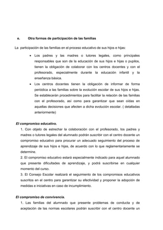 e.       Otra formas de participación de las familias

La participación de las familias en el proceso educativo de sus hijos e hijas:

            •   Los padres y las madres o tutores legales, como principales
                responsables que son de la educación de sus hijos e hijas o pupilos,
                tienen la obligación de colaborar con los centros docentes y con el
                profesorado,     especialmente   durante   la   educación   infantil   y   la
                enseñanza básica.
            •   Los centros docentes tienen la obligación de informar de forma
                periódica a las familias sobre la evolución escolar de sus hijos e hijas.
                Se establecerán procedimientos para facilitar la relación de las familias
                con el profesorado, así como para garantizar que sean oídas en
                aquellas decisiones que afecten a dicha evolución escolar. ( detalladas
                anteriormente)


El compromiso educativo.
      1. Con objeto de estrechar la colaboración con el profesorado, los padres y
      madres o tutores legales del alumnado podrán suscribir con el centro docente un
      compromiso educativo para procurar un adecuado seguimiento del proceso de
      aprendizaje de sus hijos e hijas, de acuerdo con lo que reglamentariamente se
      determine.
      2. El compromiso educativo estará especialmente indicado para aquel alumnado
      que presente dificultades de aprendizaje, y podrá suscribirse en cualquier
      momento del curso.
      3. El Consejo Escolar realizará el seguimiento de los compromisos educativos
      suscritos en el centro para garantizar su efectividad y proponer la adopción de
      medidas e iniciativas en caso de incumplimiento.


El compromiso de convivencia.
      1. Las familias del alumnado que presente problemas de conducta y de
      aceptación de las normas escolares podrán suscribir con el centro docente un
 