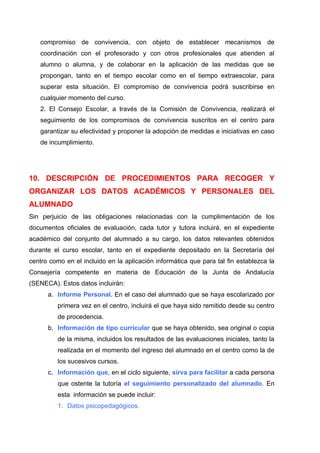 compromiso de convivencia, con objeto de establecer mecanismos de
   coordinación con el profesorado y con otros profesionales que atienden al
   alumno o alumna, y de colaborar en la aplicación de las medidas que se
   propongan, tanto en el tiempo escolar como en el tiempo extraescolar, para
   superar esta situación. El compromiso de convivencia podrá suscribirse en
   cualquier momento del curso.
   2. El Consejo Escolar, a través de la Comisión de Convivencia, realizará el
   seguimiento de los compromisos de convivencia suscritos en el centro para
   garantizar su efectividad y proponer la adopción de medidas e iniciativas en caso
   de incumplimiento.




10. DESCRIPCIÓN DE PROCEDIMIENTOS PARA RECOGER Y
ORGANIZAR LOS DATOS ACADÉMICOS Y PERSONALES DEL
ALUMNADO
Sin perjuicio de las obligaciones relacionadas con la cumplimentación de los
documentos oficiales de evaluación, cada tutor y tutora incluirá, en el expediente
académico del conjunto del alumnado a su cargo, los datos relevantes obtenidos
durante el curso escolar, tanto en el expediente depositado en la Secretaría del
centro como en el incluido en la aplicación informática que para tal fin establezca la
Consejería competente en materia de Educación de la Junta de Andalucía
(SENECA). Estos datos incluirán:
      a. Informe Personal. En el caso del alumnado que se haya escolarizado por
          primera vez en el centro, incluirá el que haya sido remitido desde su centro
          de procedencia.
      b. Información de tipo curricular que se haya obtenido, sea original o copia
          de la misma, incluidos los resultados de las evaluaciones iniciales, tanto la
          realizada en el momento del ingreso del alumnado en el centro como la de
          los sucesivos cursos.
      c. Información que, en el ciclo siguiente, sirva para facilitar a cada persona
          que ostente la tutoría el seguimiento personalizado del alumnado. En
          esta información se puede incluir:
          1. Datos psicopedagógicos.
 