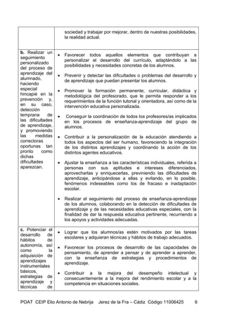 sociedad y trabajar por mejorar, dentro de nuestras posibilidades,
                       la realidad actual.


b. Realizar un
                   •   Favorecer todos aquellos elementos que contribuyan a
seguimiento
                       personalizar el desarrollo del currículo, adaptándolo a las
personalizado
                       posibilidades y necesidades concretas de los alumnos.
del proceso de
aprendizaje del    •   Prevenir y detectar las dificultades o problemas del desarrollo y
alumnado,              de aprendizaje que puedan presentar los alumnos.
haciendo
especial           •   Promover la formación permanente, curricular, didáctica y
hincapié en la         metodológica del profesorado, que le permita responder a los
prevención y,          requerimientos de la función tutorial y orientadora, así como de la
en su caso,            intervención educativa personalizada.
detección
temprana      de   •    Conseguir la coordinación de todos los profesores/as implicados
las dificultades       en los procesos de enseñanza-aprendizaje del grupo de
de aprendizaje,        alumnos.
y promoviendo
las      medidas   •   Contribuir a la personalización de la educación atendiendo a
correctoras            todos los aspectos del ser humano, favoreciendo la integración
oportunas tan          de los distintos aprendizajes y coordinando la acción de los
pronto     como        distintos agentes educativos.
dichas
dificultades       •   Ajustar la enseñanza a las características individuales, referida a
aparezcan.             personas con sus aptitudes e intereses diferenciados,
                       aprovecharlas y enriquecerlas, previniendo las dificultades de
                       aprendizaje, anticipándose a ellas y evitando, en lo posible,
                       fenómenos indeseables como los de fracaso e inadaptación
                       escolar.

                   •   Realizar el seguimiento del proceso de enseñanza-aprendizaje
                       de los alumnos, colaborando en la detección de dificultades de
                       aprendizaje y de las necesidades educativas especiales, con la
                       finalidad de dar la respuesta educativa pertinente, recurriendo a
                       los apoyos y actividades adecuadas.

c. Potenciar el
                   •   Lograr que los alumnos/as estén motivados por las tareas
desarrollo   de
                       escolares y adquieran técnicas y hábitos de trabajo adecuados.
hábitos      de
autonomía, así     •   Favorecer los procesos de desarrollo de las capacidades de
como          la       pensamiento, de aprender a pensar y de aprender a aprender,
adquisición de         con la enseñanza de estrategias y procedimientos de
aprendizajes           aprendizaje.
instrumentales
básicos,           •   Contribuir a la mejora del desempeño intelectual y
estrategias de         consecuentemente a la mejora del rendimiento escolar y a la
aprendizaje y          competencia en situaciones sociales.
técnicas     de


POAT CEIP Elio Antonio de Nebrija       Jerez de la Fra – Cádiz Código 11006425          6
 