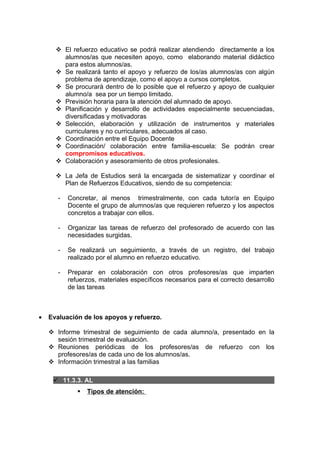  El refuerzo educativo se podrá realizar atendiendo directamente a los
        alumnos/as que necesiten apoyo, como elaborando material didáctico
        para estos alumnos/as.
       Se realizará tanto el apoyo y refuerzo de los/as alumnos/as con algún
        problema de aprendizaje, como el apoyo a cursos completos.
       Se procurará dentro de lo posible que el refuerzo y apoyo de cualquier
        alumno/a sea por un tiempo limitado.
       Previsión horaria para la atención del alumnado de apoyo.
       Planificación y desarrollo de actividades especialmente secuenciadas,
        diversificadas y motivadoras
       Selección, elaboración y utilización de instrumentos y materiales
        curriculares y no curriculares, adecuados al caso.
       Coordinación entre el Equipo Docente
       Coordinación/ colaboración entre familia-escuela: Se podrán crear
        compromisos educativos.
       Colaboración y asesoramiento de otros profesionales.

       La Jefa de Estudios será la encargada de sistematizar y coordinar el
        Plan de Refuerzos Educativos, siendo de su competencia:

       -   Concretar, al menos trimestralmente, con cada tutor/a en Equipo
           Docente el grupo de alumnos/as que requieren refuerzo y los aspectos
           concretos a trabajar con ellos.

       -   Organizar las tareas de refuerzo del profesorado de acuerdo con las
           necesidades surgidas.

       -   Se realizará un seguimiento, a través de un registro, del trabajo
           realizado por el alumno en refuerzo educativo.

       -   Preparar en colaboración con otros profesores/as que imparten
           refuerzos, materiales específicos necesarios para el correcto desarrollo
           de las tareas



•   Evaluación de los apoyos y refuerzo.

     Informe trimestral de seguimiento de cada alumno/a, presentado en la
      sesión trimestral de evaluación.
     Reuniones periódicas de los profesores/as de refuerzo con los
      profesores/as de cada uno de los alumnos/as.
     Información trimestral a las familias

      11.3.3. AL
                 Tipos de atención:
 