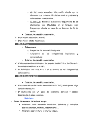 •   AL del centro educativo: intervención directa con el
                         alumnado que presente dificultades en el lenguaje oral y
                         así conste en su expediente.
                     •   AL del EOE: detección, evaluación y seguimiento de los
                         alumnos/as    con    dificultades     en   el   lenguaje   oral.
                         Intervención directa en caso de no disponer de AL de
                         centro.
                 Criterios de atención alumnos/as:
      1º De mayor afectación a menor:
      2º De menor edad a mayor edad.
      11.3.4. ATAL
                 Actuaciones:
                     •   Integración del alumnado inmigrante.
                     •   Adquisición   de     las   competencias         lingüísticas   y
                         comunicativas.
                 Criterios de atención alumnos/as:
      1º Alumnos/as sin conocimiento del español desde 2º ciclo de Educación
        Primaria hasta el final de la ESO .
      2º Alumnos/as con nivel 0 o 1 en el dominio de las competencias
        comunicativas.
      11.3.5. Monitor/a de EE


                 Criterios de atención alumnos/as:
      1º Alumnos/as con Dictamen de escolarización (DIS) en el que se haga
        constar este recurso.
      2º Alumnos/as con un grado de autonomía personal y escolar
        dependiente de otras personas.
                  Materiales
-   Banco de recursos del aula de apoyo:
             Materiales sobre diferentes habilidades, destrezas y conceptos
              básicos: atención, memoria, razonamiento,…
             Materiales sobre lectura, escritura y cálculo.
 