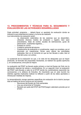 13. PROCEDIMIENTOS Y TÉCNICAS PARA EL SEGUIMIENTO Y
EVALUACIÓN DE LAS ACTIVIDADES DESARROLLADAS

Cada actividad, programa...... deberá llevar un apartado de evaluación donde se
indicará lo que pretendemos evaluar y la forma de realizarlo
Los instrumentos de evaluación serán:
           - La observación sistemática de las sesiones que se desarrollen,
              utilizando diversos medios de anotación y registro, bien sean
              anecdotarios, listas de control, escalas de estimaciones, guías de
              observación, cuadrantes-registros.....
           - Puestas en común
           - Cuaderno personal del alumno
           - Cuestionarios de evaluación a cumplimentar, según se considere, por el
              alumnado y/o maestros/as. Sirven para valorar las actividades
              realizadas, bien en el momento en que se han llevado a cabo, bien al
              final del curso o en ambos

Lo sustancial de la evaluación es que, a la vista de los desajustes que se hayan
producido, se formulen las propuestas necesarias, se realicen los ajustes oportunos
y, en consecuencia, sirva para la mejora

La evaluación del POAT se llevará acabo primero a nivel de Equipo de Ciclo con la
aportación especial de tutores y coordinadores. En un segundo nivel, la evaluación
del POAT será llevada a cabo en el ETCP donde los coordinadores expondrán las
conclusiones a la Jefatura de Estudios. Es importante que en esta reunión los
distintos agentes implicados realicen la reflexión a partir de los datos aportados e
introduzcan medidas de mejoras.

La temporalización recoge sesiones especificas de evaluación de la tutoría (aunque
esta se realice de forma continua por los tutores)
          - Reuniones del Equipo de Ciclo semanales
          - Una vez al terminar el Trimestre
          - Revisión por parte del ETCP del POAT(según calendario previsto por el
              ETCP)
 