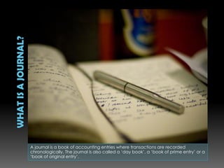 A journal is a book of accounting entries where transactions are recorded
chronologically. The journal is also called a ‘day book’, a ‘book of prime entry’ or a
‘book of original entry’.
 