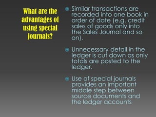 What are the
advantages of
using special
journals?
 Similar transactions are
recorded into one book in
order of date (e.g. credit
sales of goods only into
the Sales Journal and so
on).
 Unnecessary detail in the
ledger is cut down as only
totals are posted to the
ledger.
 Use of special journals
provides an important
middle step between
source documents and
the ledger accounts
 