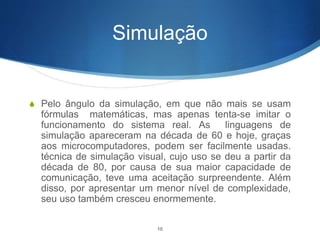 Simulação
S Pelo ângulo da simulação, em que não mais se usam
fórmulas matemáticas, mas apenas tenta-se imitar o
funcionamento do sistema real. As linguagens de
simulação apareceram na década de 60 e hoje, graças
aos microcomputadores, podem ser facilmente usadas.
técnica de simulação visual, cujo uso se deu a partir da
década de 80, por causa de sua maior capacidade de
comunicação, teve uma aceitação surpreendente. Além
disso, por apresentar um menor nível de complexidade,
seu uso também cresceu enormemente.
10
 