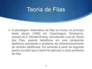 Teoria de Filas
S A abordagem matemática de filas se iniciou no princípio
deste século (1908) em Copenhague, Dinamarca,
através de A. Kendall Erlang, considerado o pai da Teoria
das Filas, quando trabalhava em uma companhia
telefônica estudando o problema de redimensionamento
de centrais telefônicas. Foi somente a partir da segunda
guerra mundial que a teoria foi aplicada a outra problema
de filas.
11
 