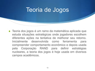 Teoria de Jogos
S Teoria dos jogos é um ramo da matemática aplicada que
estuda situações estratégicas onde jogadores escolhem
diferentes ações na tentativa de melhorar seu retorno.
Inicialmente desenvolvida como ferramenta para
compreender comportamento econômico e depois usada
pela Corporação RAND para definir estratégias
nucleares, a teoria dos jogos é hoje usada em diversos
campos acadêmicos.
12
 