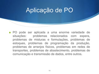 Aplicação de PO
S PO pode ser aplicada a uma enorme variedade de
situações: problemas relacionados com espera,
problemas de misturas e formulações, problemas de
estoques, problemas de programação da produção,
problemas de arranjos físicos, problemas em redes de
transportes, problemas de abastecimento, problemas de
comunicação e transmissão de dados, entre outros.
13
 
