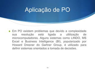Aplicação de PO
S Em PO existem problemas que devido a complexidade
sua resolução está ligada a ultilização de
microcomputadores. Alguns sistemas como LINDO, MS
Excel e Business Intelligence (BI), popularizado por
Howard Dresner do Gartner Group, é utilizado para
definir sistemas orientados a tomada de decisões.
14
 