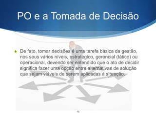 PO e a Tomada de Decisão
S De fato, tomar decisões é uma tarefa básica da gestão,
nos seus vários níveis, estratégico, gerencial (tático) ou
operacional, devendo ser entendido que o ato de decidir
significa fazer uma opção entre alternativas de solução
que sejam viáveis de serem aplicadas à situação.
15
 