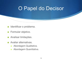 O Papel do Decisor
S Identificar o problema.
S Formular objetivo.
S Analisar limitações.
S Avaliar alternativas.
S Abordagem Qualitativa.
S Abordagem Quantitativa.
16
 