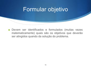 Formular objetivo
S Devem ser identificados e formulados (muitas vezes
matematicamente) quais são os objetivos que deverão
ser atingidos quando da solução do problema.
18
 
