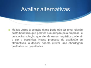 Avaliar alternativas
S Muitas vezes a solução ótima pode não ter uma relação
custo-benefício que permita sua adoção pela empresa, e
uma outra solução que atende esses requisitos pode vir
a ser a escolhida. Nesse processo de avaliação de
alternativas, o decisor poderá utilizar uma abordagem
qualitativa ou quantitativa.
20
 