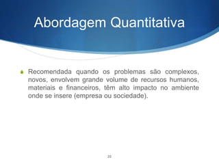 Abordagem Quantitativa
S Recomendada quando os problemas são complexos,
novos, envolvem grande volume de recursos humanos,
materiais e financeiros, têm alto impacto no ambiente
onde se insere (empresa ou sociedade).
22
 