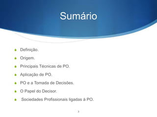 Sumário
S Definição.
S Origem.
S Principais Técnicas de PO.
S Aplicação de PO.
S PO e a Tomada de Decisões.
S O Papel do Decisor.
S Sociedades Profissionais ligadas à PO.
3
 