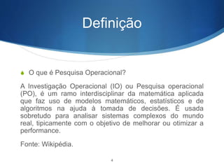 Definição
S O que é Pesquisa Operacional?
A Investigação Operacional (IO) ou Pesquisa operacional
(PO), é um ramo interdisciplinar da matemática aplicada
que faz uso de modelos matemáticos, estatísticos e de
algoritmos na ajuda à tomada de decisões. É usada
sobretudo para analisar sistemas complexos do mundo
real, tipicamente com o objetivo de melhorar ou otimizar a
performance.
Fonte: Wikipédia.
4
 