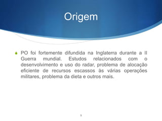Origem
S PO foi fortemente difundida na Inglaterra durante a II
Guerra mundial. Estudos relacionados com o
desenvolvimento e uso do radar, problema de alocação
eficiente de recursos escassos às várias operações
militares, problema da dieta e outros mais.
5
 