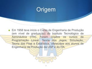 Origem
S Em 1958 teve início o Curso de Engenharia de Produção
(em nível de graduação) do Instituto Tecnológico de
Aeronáutica (ITA). Foram criados os cursos de
Programação Linear, Teoria dos Jogos, Simulação,
Teoria das Filas e Estatística, oferecidos aos alunos de
Engenharia de Produção da USP e do ITA.
7
 