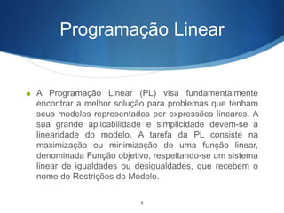 Programação Linear
S A Programação Linear (PL) visa fundamentalmente
encontrar a melhor solução para problemas que tenham
seus modelos representados por expressões lineares. A
sua grande aplicabilidade e simplicidade devem-se a
linearidade do modelo. A tarefa da PL consiste na
maximização ou minimização de uma função linear,
denominada Função objetivo, respeitando-se um sistema
linear de igualdades ou desigualdades, que recebem o
nome de Restrições do Modelo.
9
 