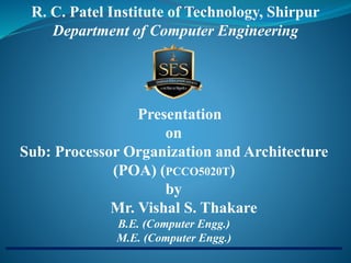 Presentation
on
Sub: Processor Organization and Architecture
(POA) (PCCO5020T)
by
Mr. Vishal S. Thakare
B.E. (Computer Engg.)
M.E. (Computer Engg.)
R. C. Patel Institute of Technology, Shirpur
Department of Computer Engineering
 
