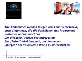 Alle Teilnehmer werden Bürger von YouniverseWorld, auch diejenigen, die die Funktionen des Programms  kostenlos nutzen möchten.  Der einfache Prozess der Integration –  Ein „Tutor“ wird benannt, um den neuen  „ Bürger“ bei Youniverse World zu unterstützen. © 2009 -  Erwin Buettner – Youniverse World 