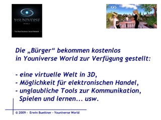 Die „Bürger“ bekommen kostenlos  in Youniverse World zur Verfügung gestellt: - eine virtuelle Welt in 3D,  - Möglichkeit für elektronischen Handel,  - unglaubliche Tools zur Kommunikation,  Spielen und lernen... usw. © 2009 -  Erwin Buettner – Youniverse World 