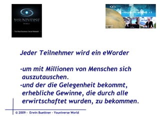 Jeder Teilnehmer wird ein eWorder -um mit Millionen von Menschen sich  auszutauschen.  -und der die Gelegenheit bekommt,  erhebliche Gewinne, die durch alle  erwirtschaftet wurden, zu bekommen. © 2009 -  Erwin Buettner – Youniverse World 