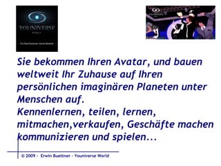 Sie bekommen Ihren Avatar, und bauen weltweit Ihr Zuhause auf Ihren persönlichen imaginären Planeten unter  Menschen auf. Kennenlernen, teilen, lernen,  mitmachen,verkaufen, Geschäfte machen kommunizieren und spielen...  © 2009 -  Erwin Buettner – Youniverse World 
