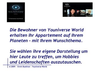 Die Bewohner von Youniverse World erhalten Ihr Appartement auf Ihrem Planeten - mit Ihrem Wunschthema.  Sie wählen ihre eigene Darstellung um  hier Leute zu treffen, um Hobbies  und Leidenschaften auszutauschen.  © 2009 -  Erwin Buettner – Youniverse World 