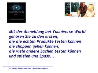 Mit der Anmeldung bei Youniverse World gehören Sie zu den ersten,  die die echten Produkte testen können die shoppen gehen können, die viele andere Sachen testen können und spielen und Spass...   © 2009 -  Erwin Buettner – Youniverse World 