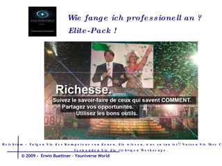 Wie fange ich  professionell  an  ? Elite-Pack ! Reichtum -  Folgen Sie der Kompetenz von denen, die wissen, was zu tun ist!! Nutzen Sie Ihre Chancen. Verwenden Sie die richtigen Werkzeuge.  © 2009 -  Erwin Buettner – Youniverse World 