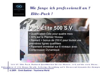 Wie fange ich  professionell  an  ? Elite-Pack ! 500 SV  Elite Pack. Dadurch Qualifikation für vier Monate. 30% auf die erste Ebene. Einkommen + € 250 Bonus für alle. Sofortige Bezahlung auf 6 Ebenen mit dynamischer Kompression.  © 2009 -  Erwin Buettner – Youniverse World 