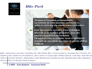 Produkte und professionelles Training. Der Reichtum Ihres Unternehmens beginnt hier! Stellen Sie sicher, dass  Ihre Kunden mit exklusiven Produkten, einer nicht zu leugnenden Wirksamkeit, sofortige und überraschende  Ergebnisse erzielen können. Einkommen und Wohlstand schafft nur die Zufriedenheit Ihrer Kunden,  die einen großen Verkaufserfolg bringen.  Elite-Pack  © 2009 -  Erwin Buettner – Youniverse World 