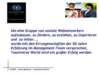 Um eine Gruppe von soziale Webnetworkers  aufzubauen, zu fördern, zu erziehen, zu inspirieren  und  zu leiten ...  wurde mit den Errungenschaften der 50 Jahre  Erfahrung im Management-Team versprochen,  Youniverse World wird ein großer Erfolg werden.   © 2009 -  Erwin Buettner – Youniverse World 